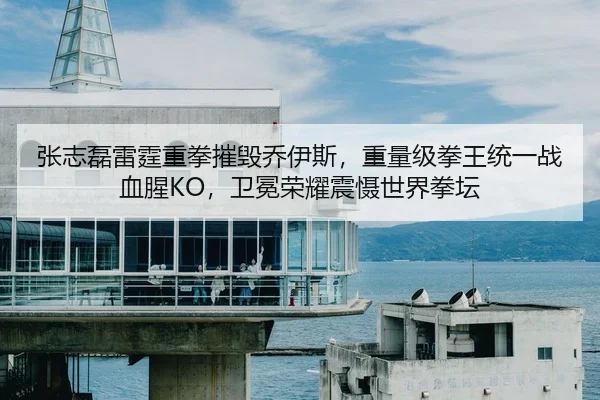 张志磊雷霆重拳摧毁乔伊斯，重量级拳王统一战血腥KO，卫冕荣耀震慑世界拳坛
